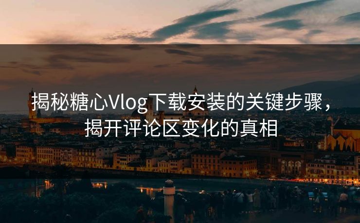 揭秘糖心Vlog下载安装的关键步骤，揭开评论区变化的真相