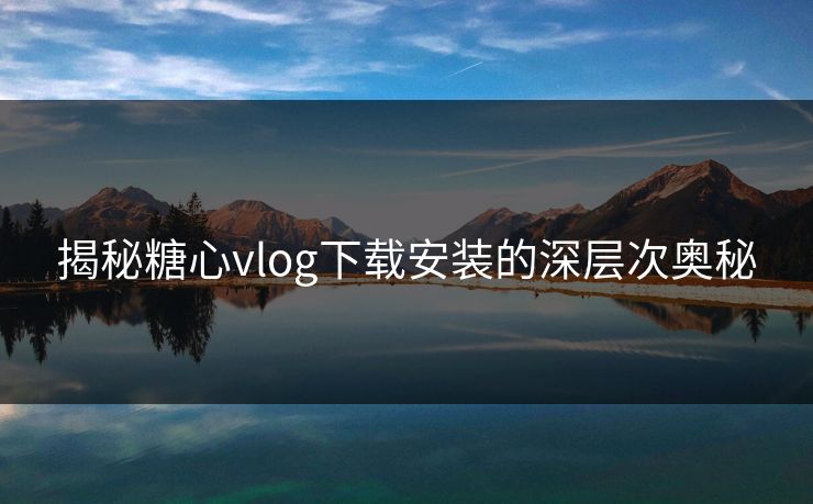 揭秘糖心vlog下载安装的深层次奥秘