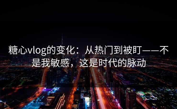 糖心vlog的变化：从热门到被盯——不是我敏感，这是时代的脉动