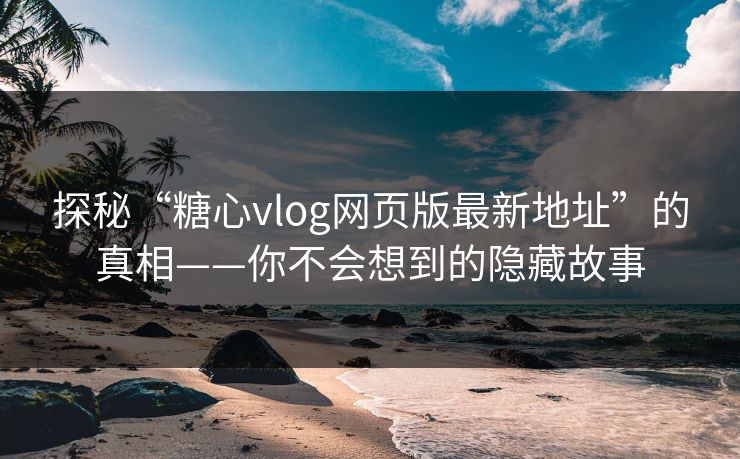 探秘“糖心vlog网页版最新地址”的真相——你不会想到的隐藏故事