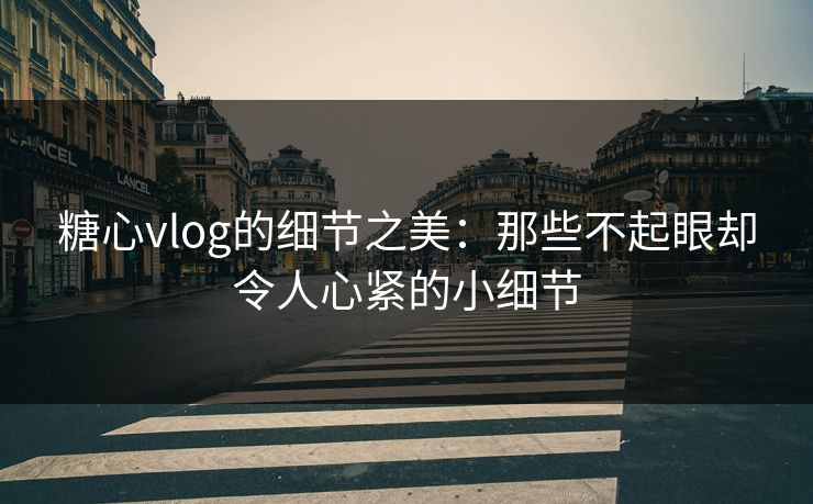 糖心vlog的细节之美：那些不起眼却令人心紧的小细节