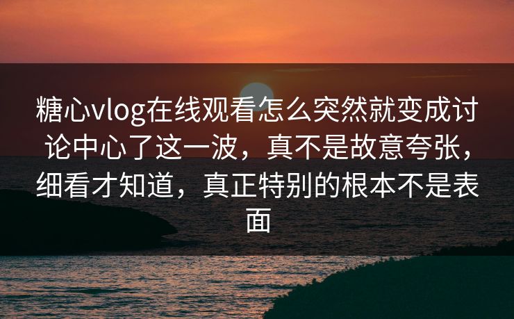 糖心vlog在线观看怎么突然就变成讨论中心了这一波,真不是故意夸张,细看才知道,真正特别的根本不是表面 糖心vlog在线观看怎么突然就变成讨论中心了这一波,真不是故意夸张,细看才知道,真正特别的根本不是表面