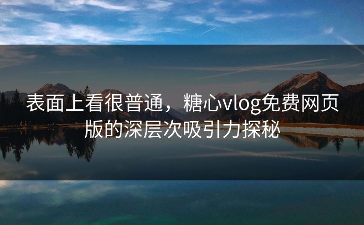 表面上看很普通，糖心vlog免费网页版的深层次吸引力探秘