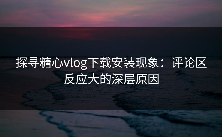 探寻糖心vlog下载安装现象：评论区反应大的深层原因
