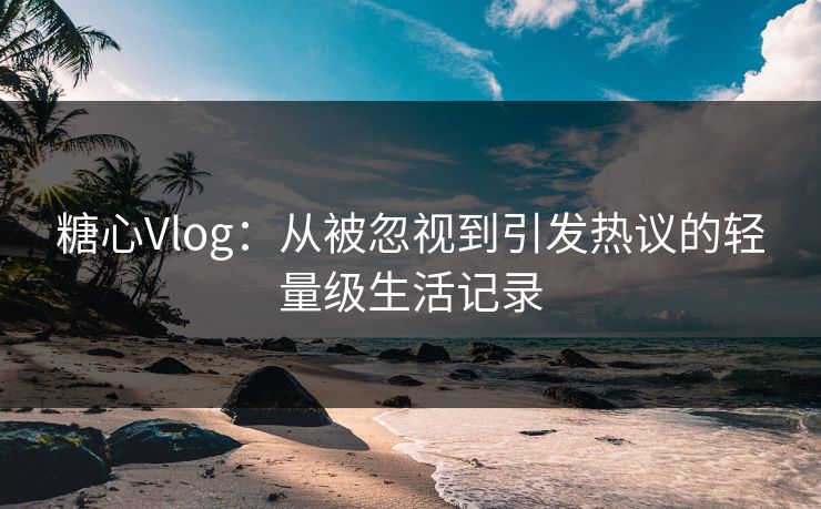 糖心Vlog：从被忽视到引发热议的轻量级生活记录