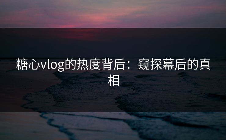 糖心vlog的热度背后:窥探幕后的真相 糖心vlog的热度背后:窥探幕后的真相
