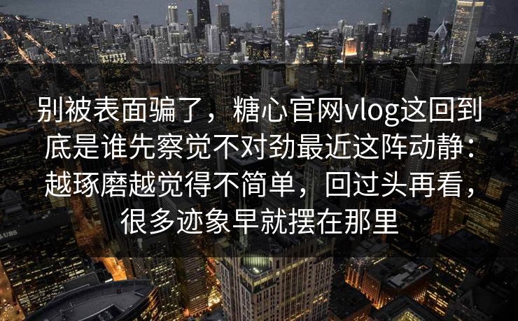 别被表面骗了,糖心官网vlog这回到底是谁先察觉不对劲最近这阵动静:越琢磨越觉得不简单,回过头再看,很多迹象早就摆在那里 别被表面骗了,糖心官网vlog这回到底是谁先察觉不对劲最近这阵动静:越琢磨越觉得不简单,回过头再看,很多迹象早就摆在那里