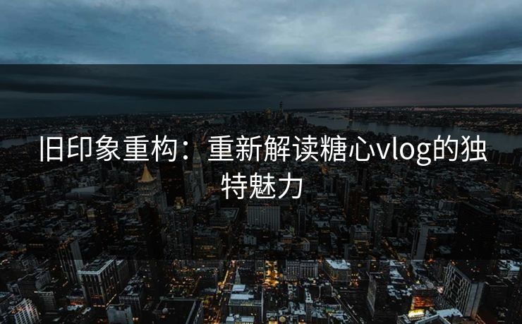 旧印象重构:重新解读糖心vlog的独特魅力 旧印象重构:重新解读糖心vlog的独特魅力