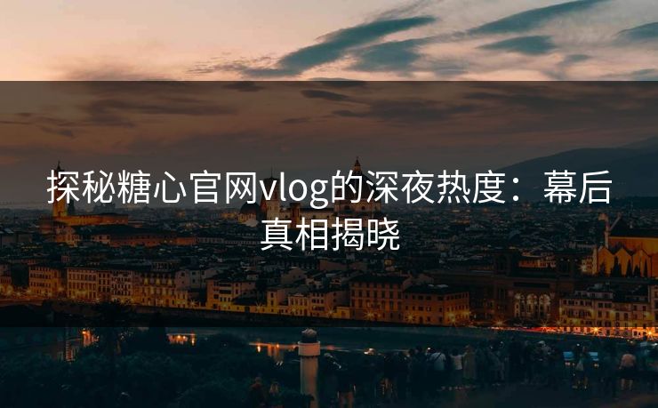 探秘糖心官网vlog的深夜热度:幕后真相揭晓 探秘糖心官网vlog的深夜热度:幕后真相揭晓