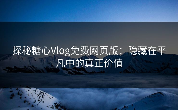 探秘糖心Vlog免费网页版：隐藏在平凡中的真正价值