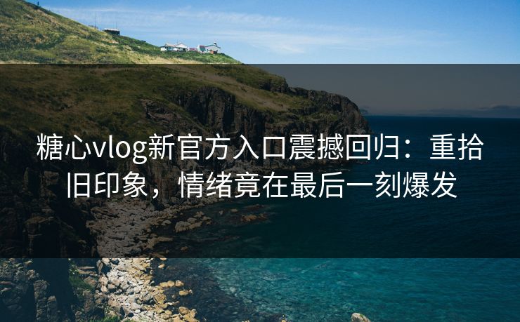 糖心vlog新官方入口震撼回归：重拾旧印象，情绪竟在最后一刻爆发