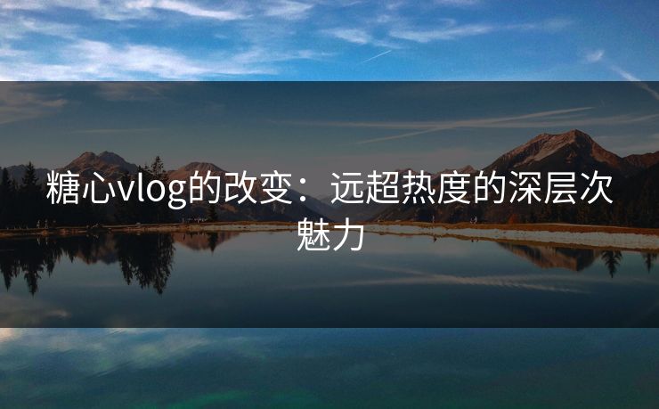 糖心vlog的改变：远超热度的深层次魅力