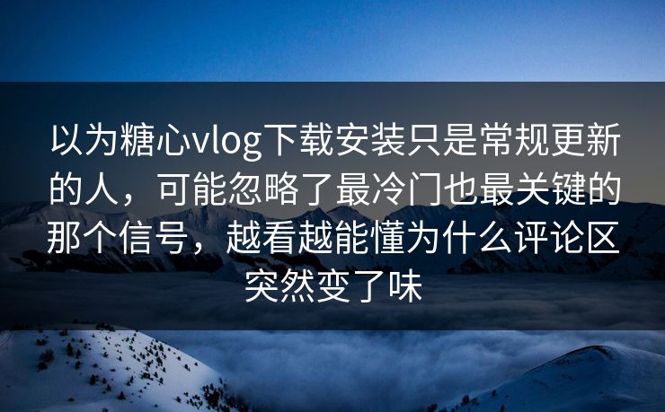 以为糖心vlog下载安装只是常规更新的人，可能忽略了最冷门也最关键的那个信号，越看越能懂为什么评论区突然变了味