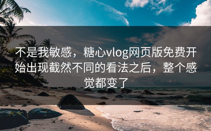 不是我敏感，糖心vlog网页版免费开始出现截然不同的看法之后，整个感觉都变了